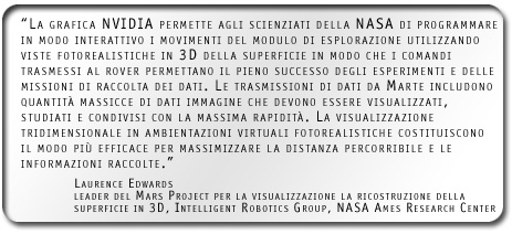 La grafica NVIDIA permette agli scienziati della NASA di programmare in modo interattivo i movimenti del modulo di esplorazione utilizzando viste fotorealistiche in 3D della superficie in modo che i comandi trasmessi al rover permettano il pieno successo degli esperimenti e delle missioni di raccolta dei dati. Le trasmissioni di dati da Marte includono quantità massicce di dati immagine che devono essere visualizzati, studiati e condivisi con la massima rapidità. La visualizzazione tridimensionale in ambientazioni virtuali fotorealistiche costituiscono il modo più efficace per massimizzare la distanza percorribile e le informazioni raccolte.