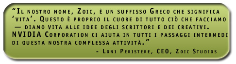 “Il nostro nome, Zoic, è un suffisso Greco che significa ‘vita’. Questo è proprio il cuore di tutto ciò che facciamo — diamo vita alle idee degli scrittori e dei creativi. NVIDIA Corporation ci aiuta in tutti i passaggi intermedi di questa nostra complessa attività.”   Loni Peristere, CEO, Zoic Studios